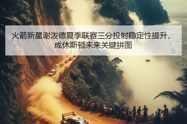 火箭新星谢泼德夏季联赛三分投射稳定性提升，成休斯顿未来关键拼图