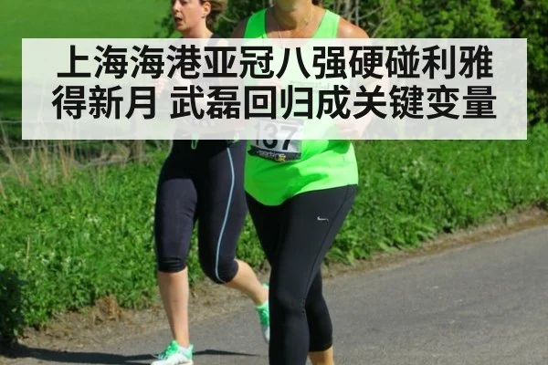 上海海港亚冠八强硬碰利雅得新月 武磊回归成关键变量